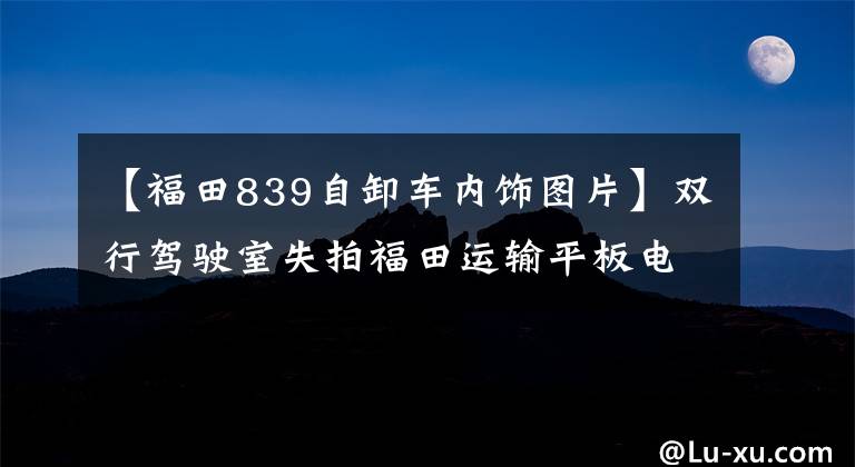 【福田839自卸车内饰图片】双行驾驶室失拍福田运输平板电脑卸载了。