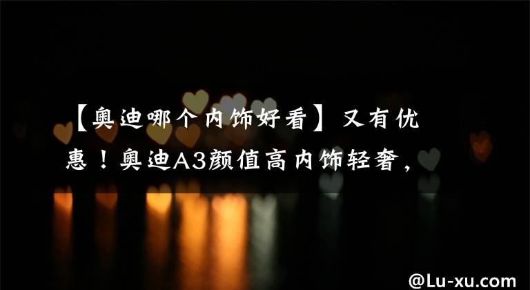 【奥迪哪个内饰好看】又有优惠！奥迪A3颜值高内饰轻奢，入门级豪车你会喜欢吗？
