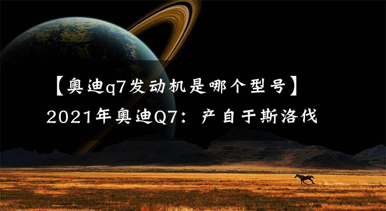 【奥迪q7发动机是哪个型号】2021年奥迪Q7：产自于斯洛伐克的二线豪华7座SUV