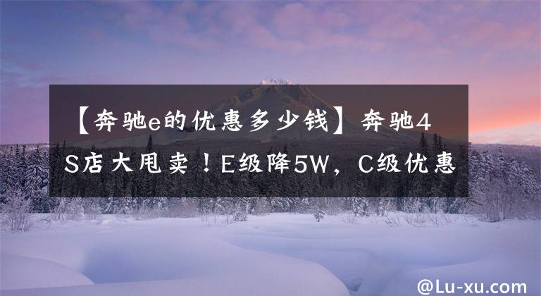 【奔驰e的优惠多少钱】奔驰4S店大甩卖！E级降5W，C级优惠6W5，比大众迈腾还便宜