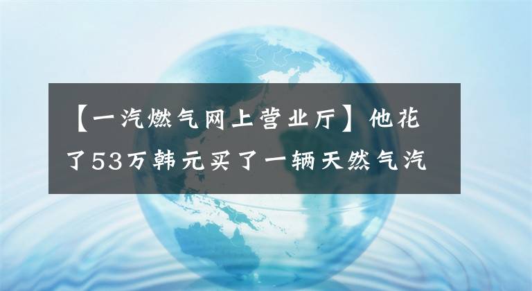 【一汽燃气网上营业厅】他花了53万韩元买了一辆天然气汽车，跑西北线，每月需要偿还1.3万次贷款