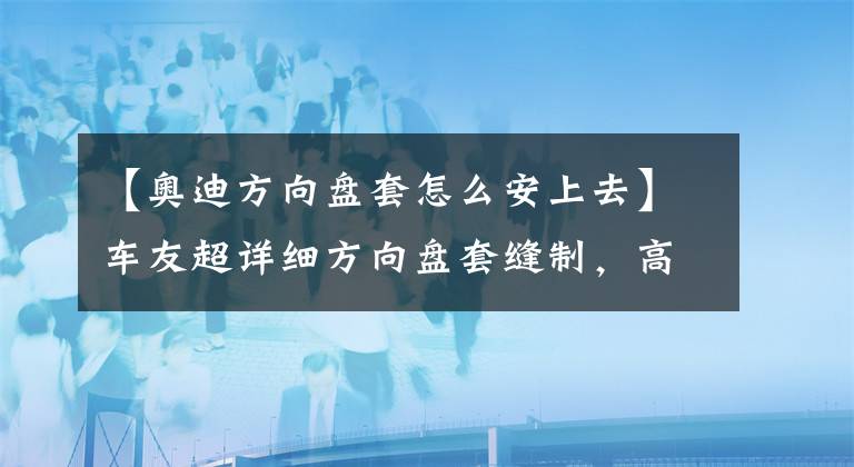 【奥迪方向盘套怎么安上去】车友超详细方向盘套缝制，高清大图