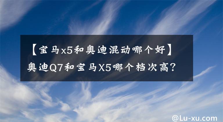 【宝马x5和奥迪混动哪个好】奥迪Q7和宝马X5哪个档次高？对比后，车主有话要说