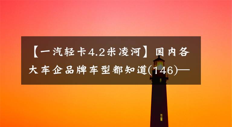 【一汽轻卡4.2米凌河】国内各大车企品牌车型都知道(146)——。