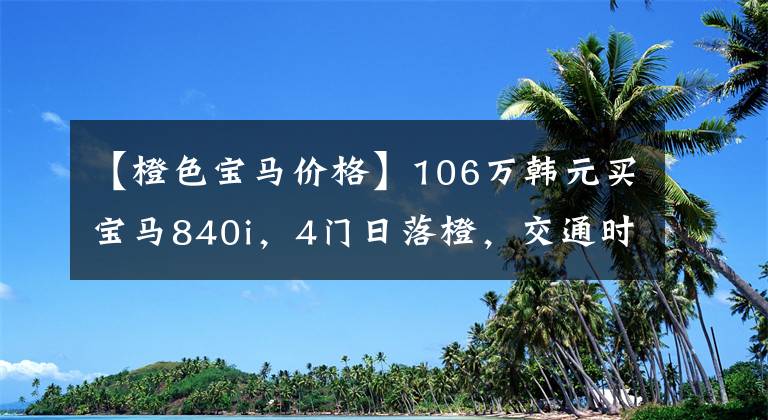 【橙色宝马价格】106万韩元买宝马840i，4门日落橙，交通时7系和3系车主的性能不同