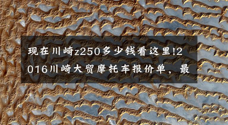 现在川崎z250多少钱看这里!2016川崎大贸摩托车报价单，最贵的高达72万