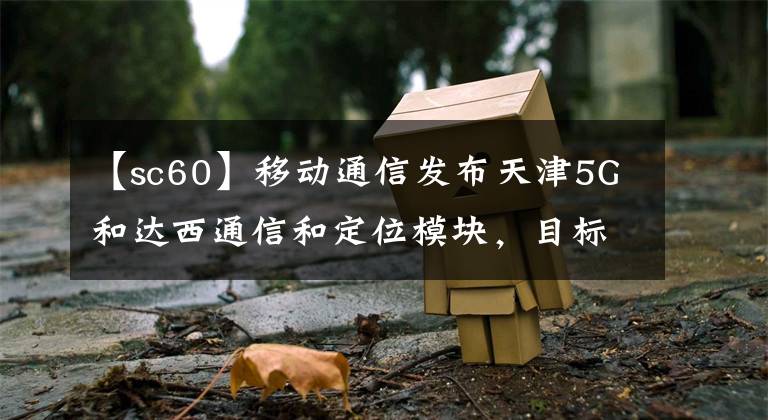 【sc60】移动通信发布天津5G和达西通信和定位模块，目标全球第二。