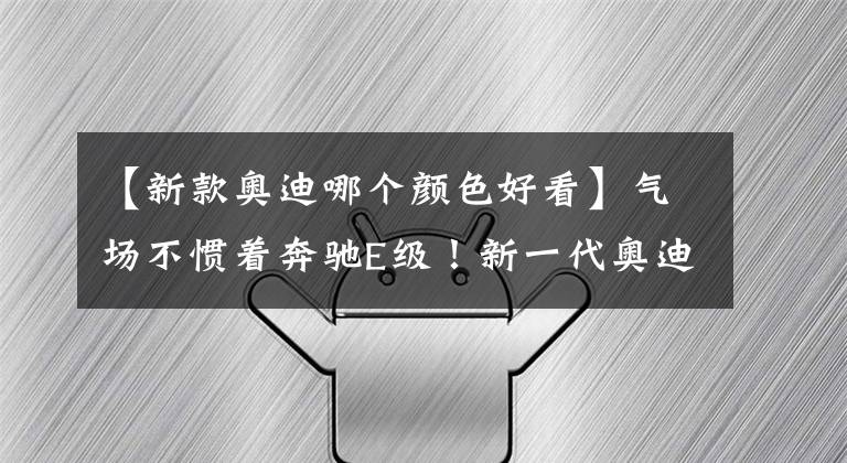 【新款奥迪哪个颜色好看】气场不惯着奔驰E级！新一代奥迪A6L进化完成，配7种颜色+3种动力