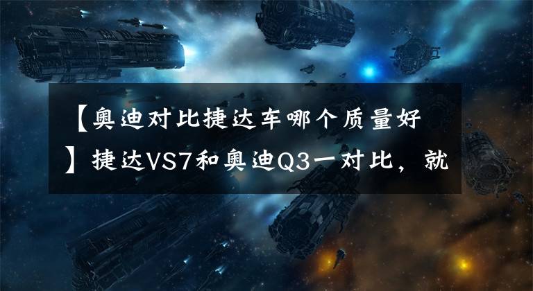 【奥迪对比捷达车哪个质量好】捷达VS7和奥迪Q3一对比，就明白为什么车企都要推豪华品牌了