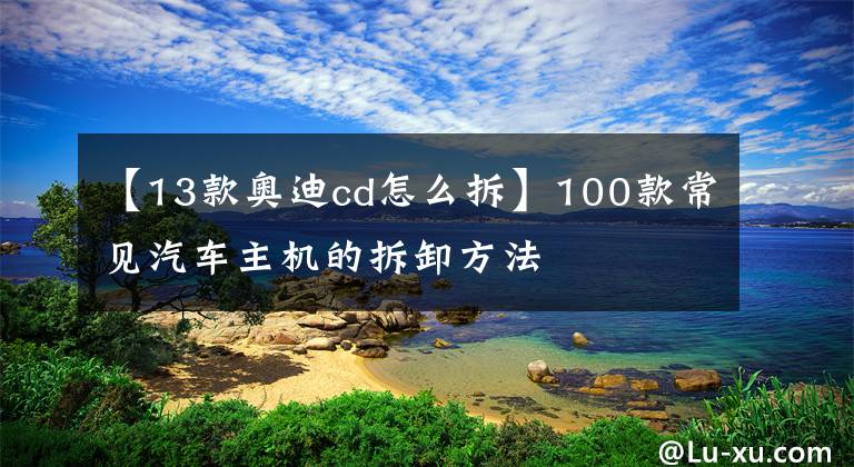 【13款奥迪cd怎么拆】100款常见汽车主机的拆卸方法