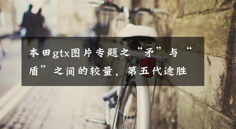 本田gtx图片专题之“矛”与“盾”之间的较量，第五代途胜L对比本田CR-V