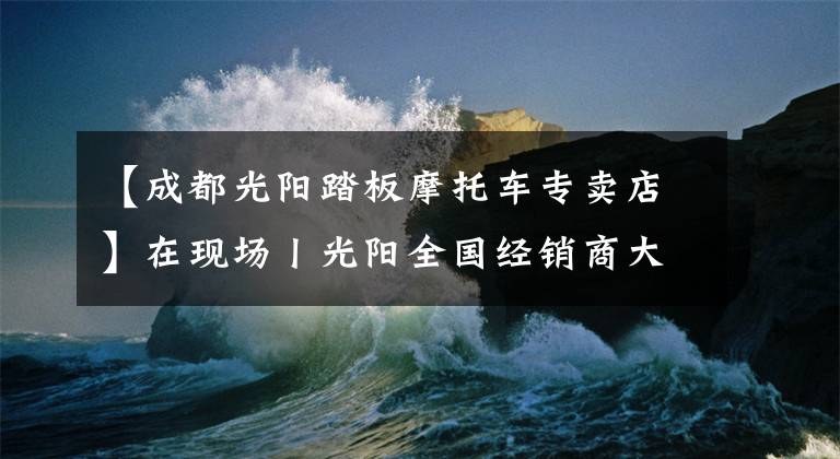 【成都光阳踏板摩托车专卖店】在现场丨光阳全国经销商大会举行，赛艇300ABS全球首发！