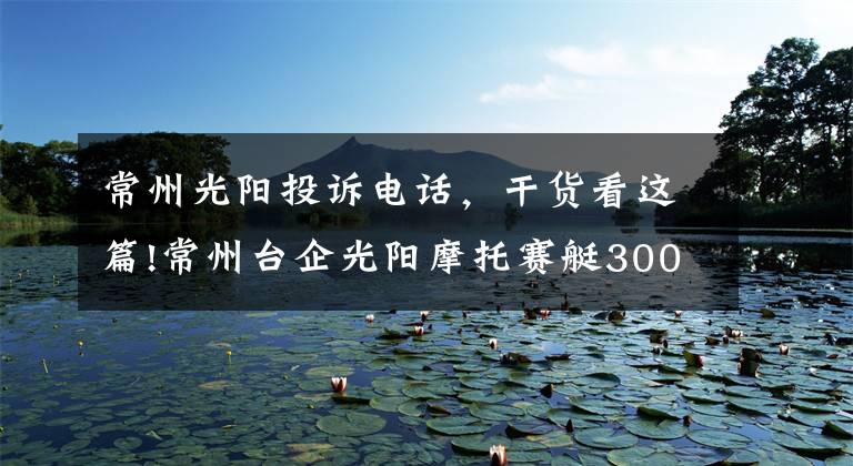 常州光阳投诉电话，干货看这篇!常州台企光阳摩托赛艇300ABS全球首发