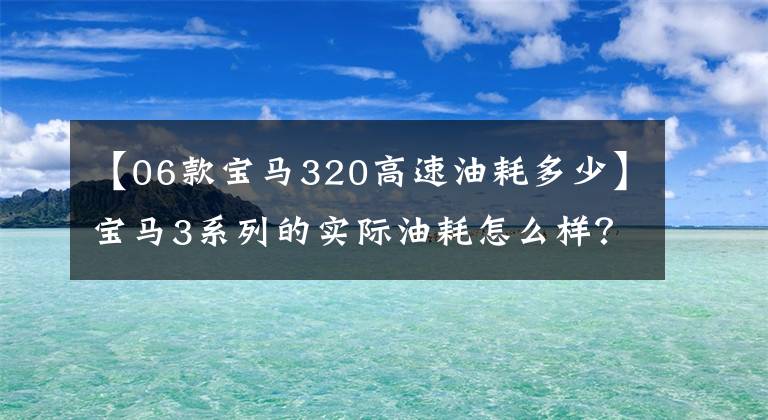 【06款宝马320高速油耗多少】宝马3系列的实际油耗怎么样？宝马3系油耗不高，我们一起看看吧。