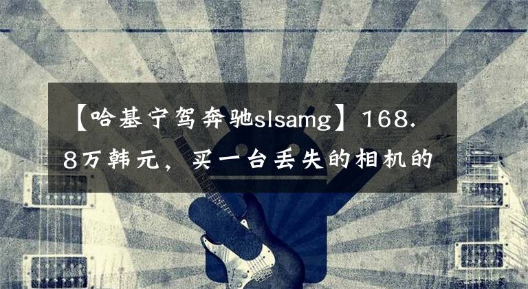 【哈基宁驾奔驰slsamg】168.8万韩元，买一台丢失的相机的速度|遗物