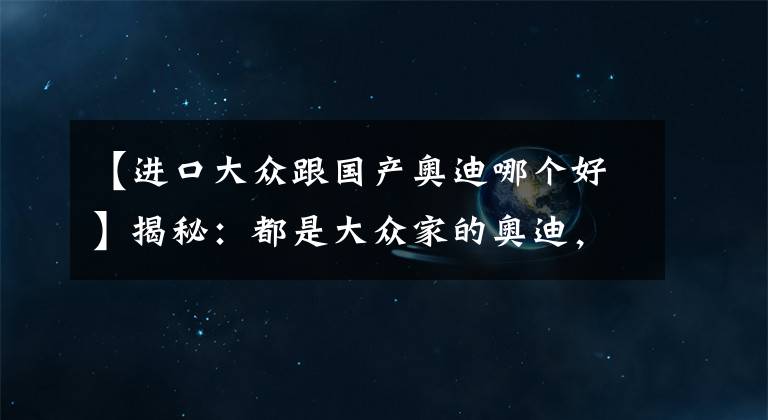 【进口大众跟国产奥迪哪个好】揭秘：都是大众家的奥迪，国产奥迪和进口奥迪有什么区别？