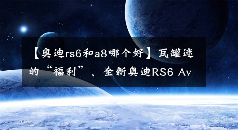 【奥迪rs6和a8哪个好】瓦罐迷的“福利”，全新奥迪RS6 Avant诱惑无穷