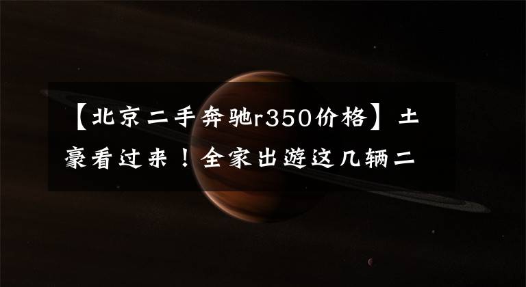 【北京二手奔驰r350价格】土豪看过来！全家出游这几辆二手车你真的可以考虑！