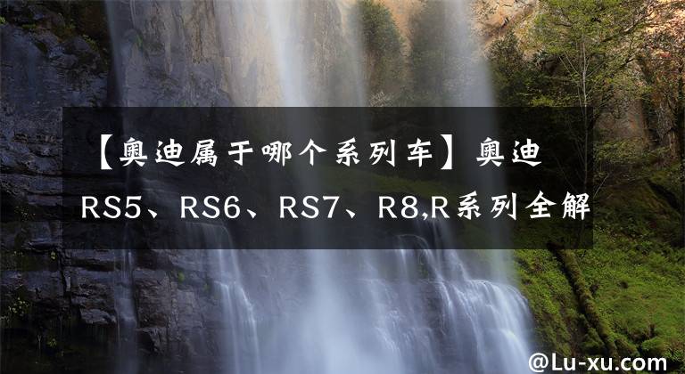 【奥迪属于哪个系列车】奥迪RS5、RS6、RS7、R8,R系列全解
