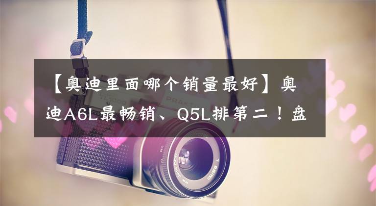 【奥迪里面哪个销量最好】奥迪A6L最畅销、Q5L排第二！盘点2021年奥迪在华销量最好的5款车