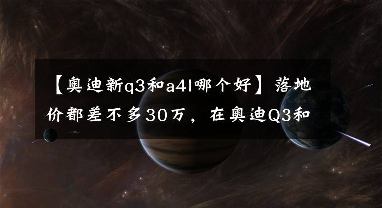 【奥迪新q3和a4l哪个好】落地价都差不多30万，在奥迪Q3和A4L间犹豫？看完这篇文章就懂了