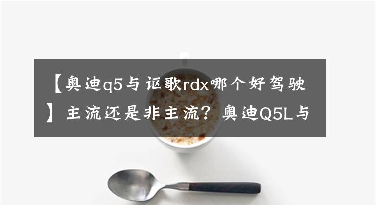 【奥迪q5与讴歌rdx哪个好驾驶】主流还是非主流？奥迪Q5L与讴歌RDX怎么选
