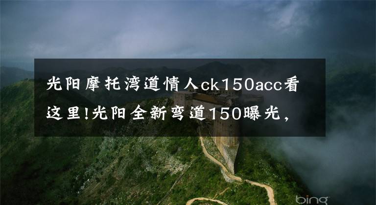 光阳摩托湾道情人ck150acc看这里!光阳全新弯道150曝光，外观大改款，高颜值堪比雅马哈劲战六代