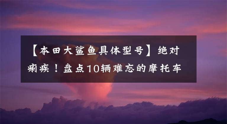 【本田大鲨鱼具体型号】绝对痢疾！盘点10辆难忘的摩托车