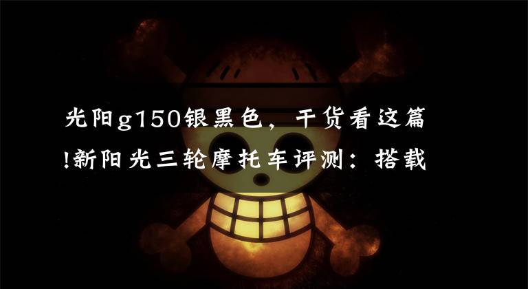 光阳g150银黑色，干货看这篇!新阳光三轮摩托车评测：搭载150cc发动机，百公里油耗不到4L