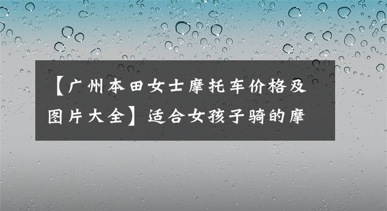 【广州本田女士摩托车价格及图片大全】适合女孩子骑的摩托车，选一辆，骑最美的女人。