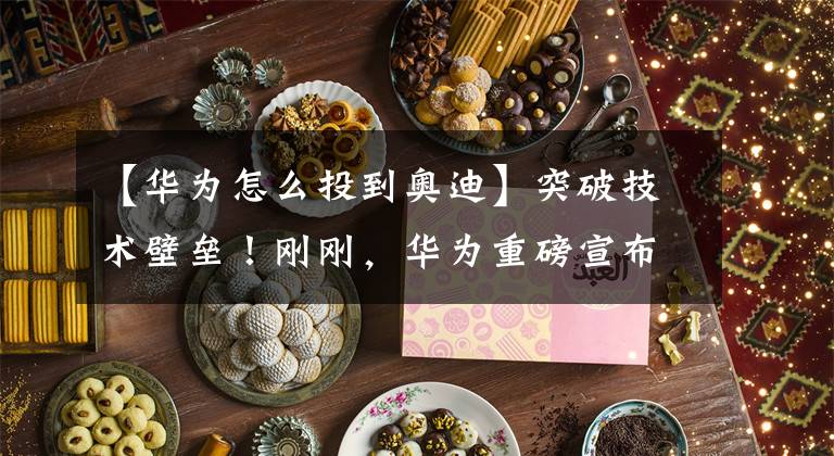 【华为怎么投到奥迪】突破技术壁垒！刚刚，华为重磅宣布！
