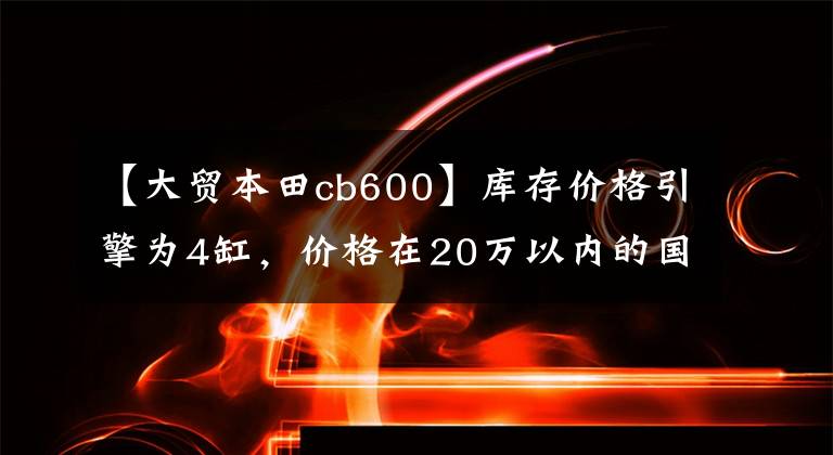 【大贸本田cb600】库存价格引擎为4缸，价格在20万以内的国内和进口对贸易车型(1)