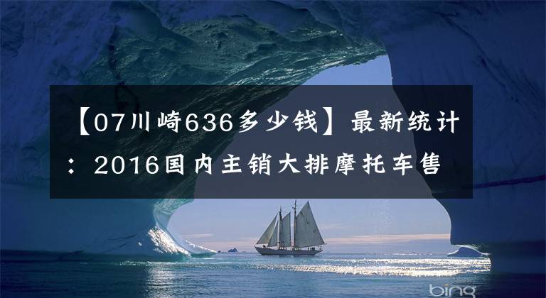 【07川崎636多少钱】最新统计：2016国内主销大排摩托车售价一览