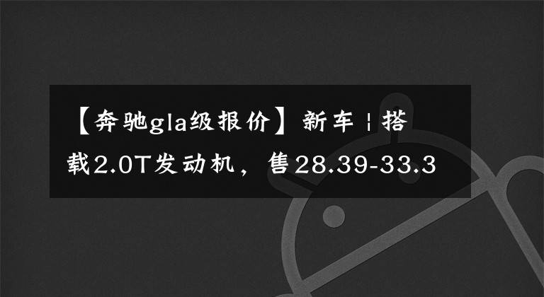 【奔驰gla级报价】新车 | 搭载2.0T发动机，售28.39-33.39万元！新款奔驰GLA正式上市