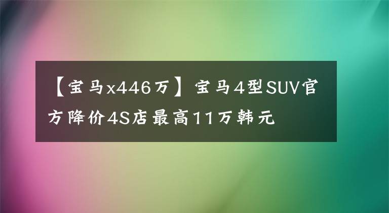 【宝马x446万】宝马4型SUV官方降价4S店最高11万韩元