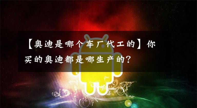 【奥迪是哪个车厂代工的】你买的奥迪都是哪生产的？