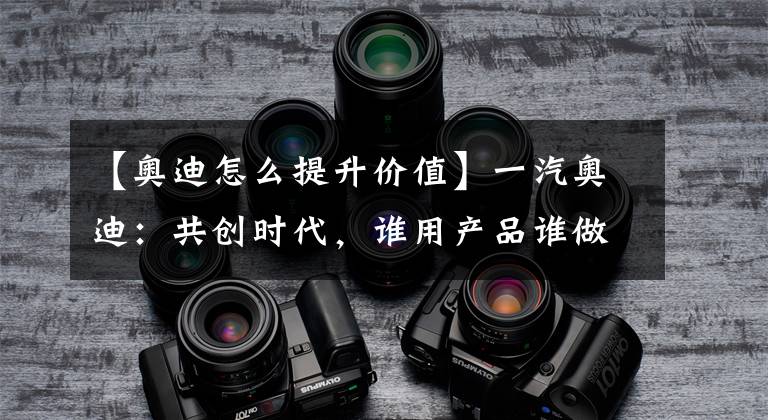 【奥迪怎么提升价值】一汽奥迪：共创时代，谁用产品谁做主