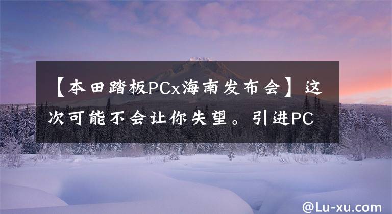 【本田踏板PCx海南发布会】这次可能不会让你失望。引进PCX  150迫在眉睫吗？