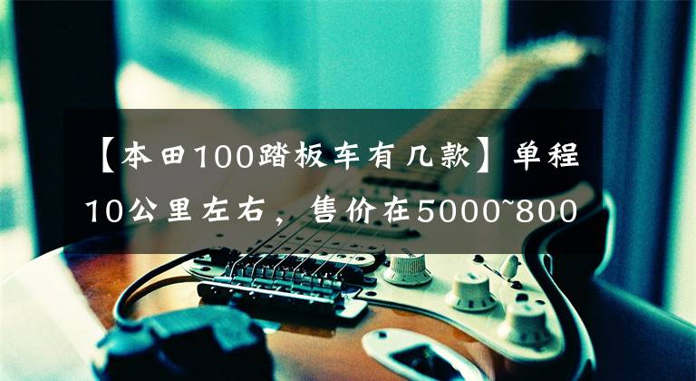 【本田100踏板车有几款】单程10公里左右，售价在5000~8000的滑板车。请推荐一下