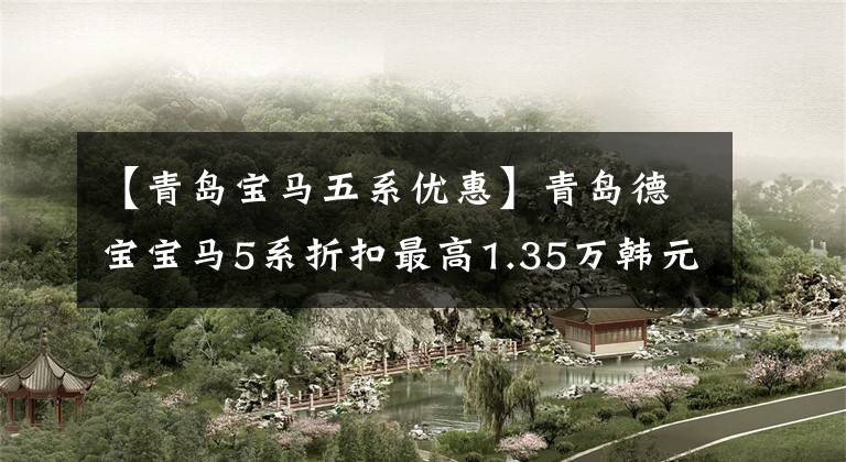【青岛宝马五系优惠】青岛德宝宝马5系折扣最高1.35万韩元