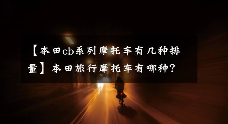 【本田cb系列摩托车有几种排量】本田旅行摩托车有哪种？各有什么特点？