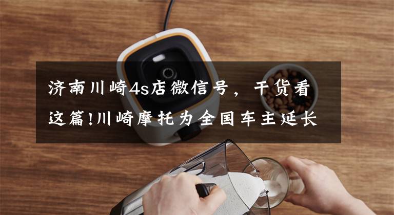济南川崎4s店微信号，干货看这篇!川崎摩托为全国车主延长保修期
