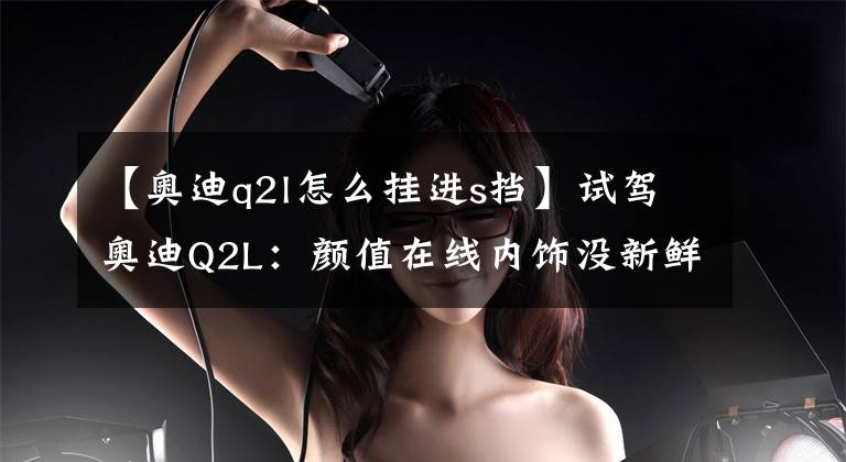 【奥迪q2l怎么挂进s挡】试驾奥迪Q2L：颜值在线内饰没新鲜感，操控运动倾向明显