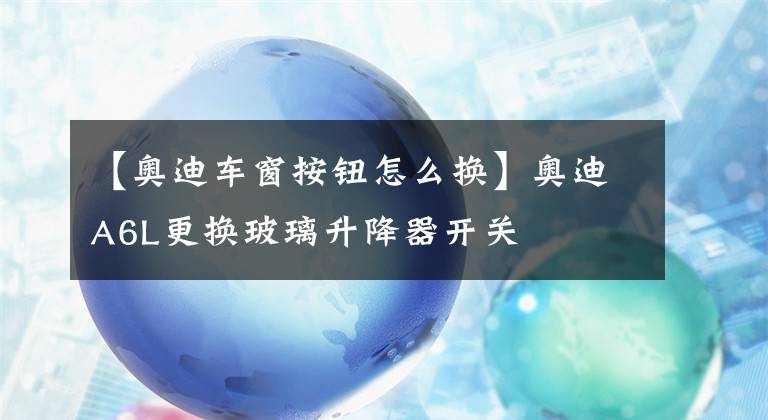 【奥迪车窗按钮怎么换】奥迪A6L更换玻璃升降器开关