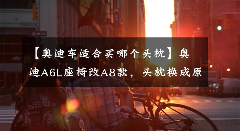 【奥迪车适合买哪个头枕】奥迪A6L座椅改A8款，头枕换成原装A8头枕