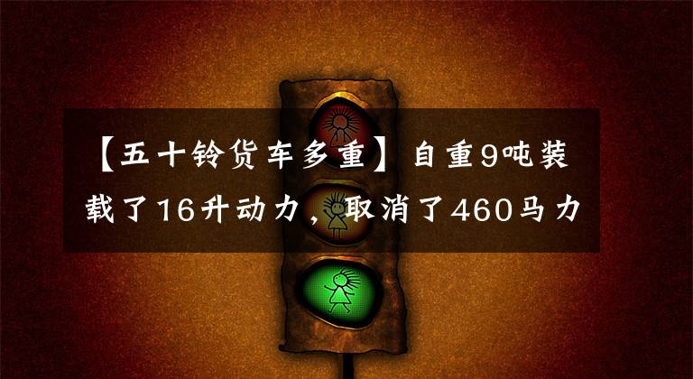 【五十铃货车多重】自重9吨装载了16升动力，取消了460马力轻型品种居家的店铺资格
