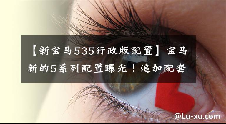 【新宝马535行政版配置】宝马新的5系列配置曝光！追加配套不涨价，但可以订车，上个月买了车，吃了亏