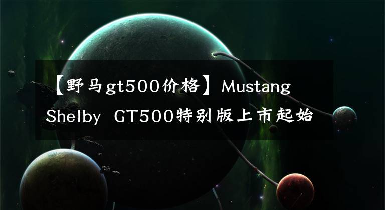 【野马gt500价格】Mustang Shelby GT500特别版上市起始价格约为47.8万元人民币。