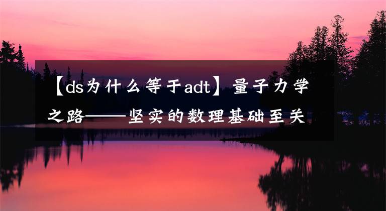 【ds为什么等于adt】量子力学之路——坚实的数理基础至关重要，没有捷径可走