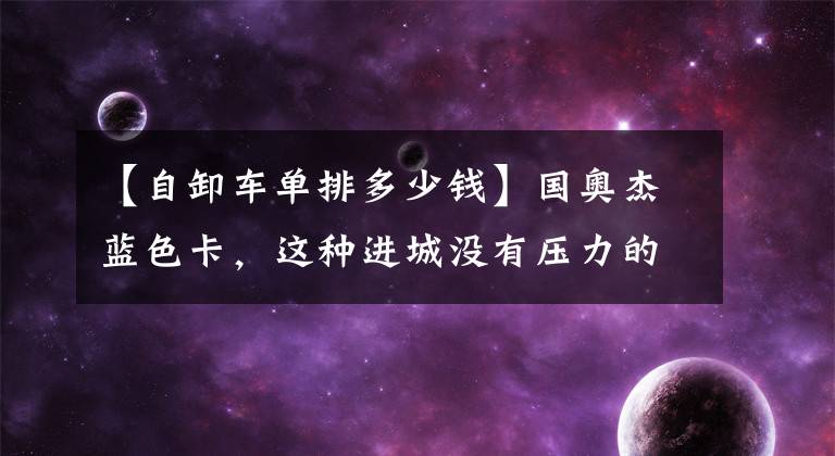 【自卸车单排多少钱】国奥杰蓝色卡，这种进城没有压力的小型自卸车以7万多美元的价格出售。